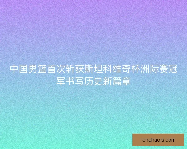 中国男篮首次斩获斯坦科维奇杯洲际赛冠军书写历史新篇章