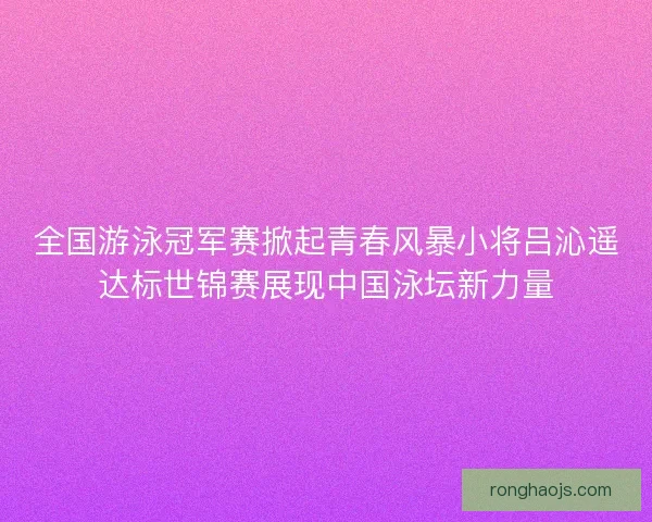 全国游泳冠军赛掀起青春风暴小将吕沁遥达标世锦赛展现中国泳坛新力量