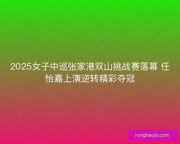 2025女子中巡张家港双山挑战赛落幕 任怡嘉上演逆转精彩夺冠