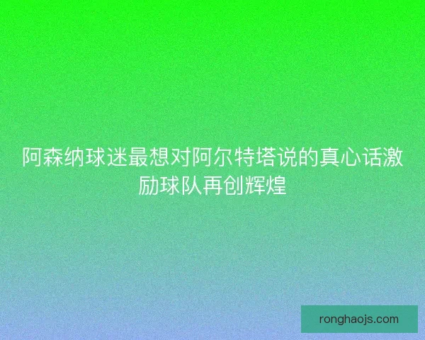 阿森纳球迷最想对阿尔特塔说的真心话激励球队再创辉煌