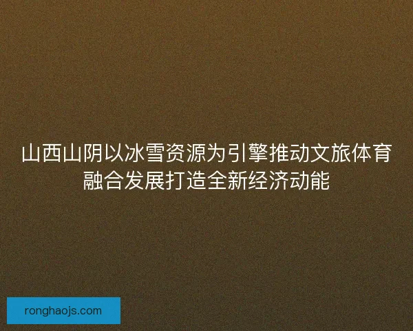 山西山阴以冰雪资源为引擎推动文旅体育融合发展打造全新经济动能